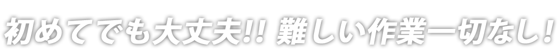 初めてでも大丈夫!!難しい作業一切なし！